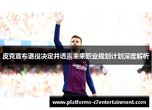 皮克宣布退役决定并透露未来职业规划计划深度解析