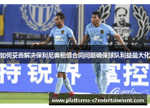如何妥善解决保利尼奥租借合同问题确保球队利益最大化
