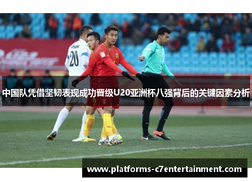 中国队凭借坚韧表现成功晋级U20亚洲杯八强背后的关键因素分析