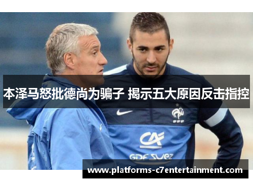 本泽马怒批德尚为骗子 揭示五大原因反击指控