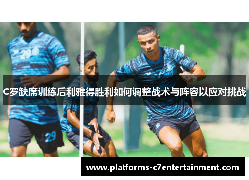 C罗缺席训练后利雅得胜利如何调整战术与阵容以应对挑战