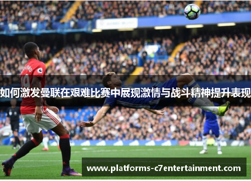 如何激发曼联在艰难比赛中展现激情与战斗精神提升表现
