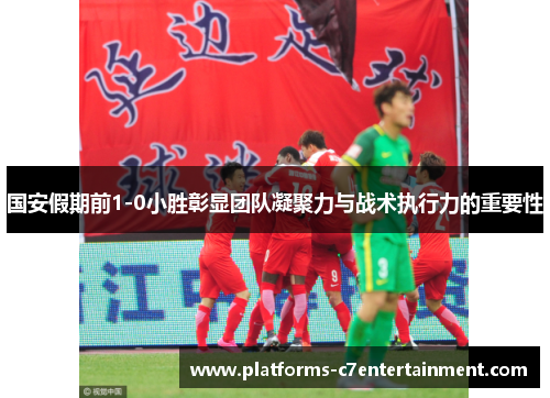 国安假期前1-0小胜彰显团队凝聚力与战术执行力的重要性