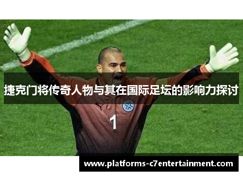 捷克门将传奇人物与其在国际足坛的影响力探讨