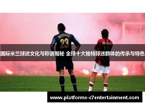 国际米兰球迷文化与称谓揭秘 全球十大独特球迷群体的传承与特色
