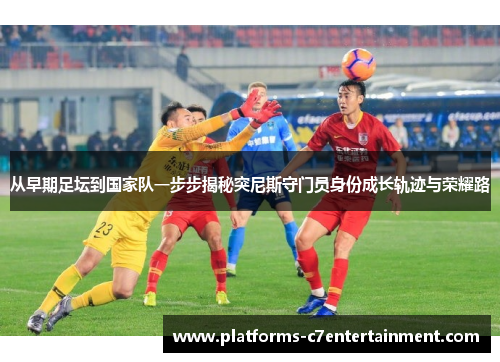 从早期足坛到国家队一步步揭秘突尼斯守门员身份成长轨迹与荣耀路