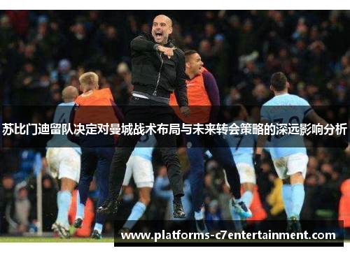 苏比门迪留队决定对曼城战术布局与未来转会策略的深远影响分析