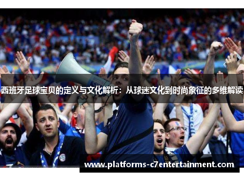 西班牙足球宝贝的定义与文化解析：从球迷文化到时尚象征的多维解读