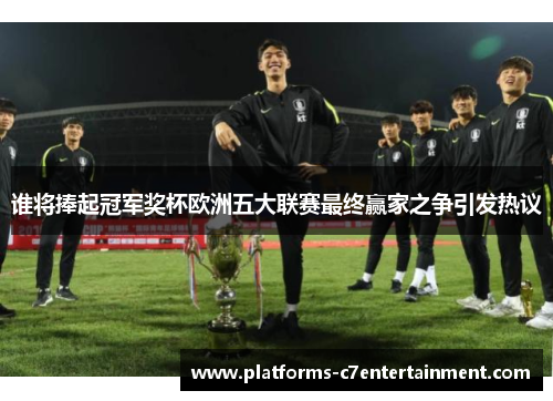 谁将捧起冠军奖杯欧洲五大联赛最终赢家之争引发热议 谁将捧起冠军奖杯欧洲五大联赛最终赢家之争引发热议