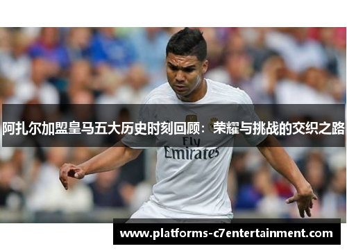 阿扎尔加盟皇马五大历史时刻回顾：荣耀与挑战的交织之路