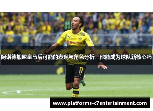 阿诺德加盟皇马后可能的表现与角色分析：他能成为球队新核心吗