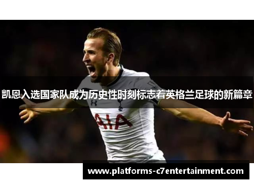 凯恩入选国家队成为历史性时刻标志着英格兰足球的新篇章