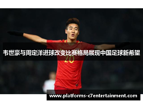 韦世豪与周定洋进球改变比赛格局展现中国足球新希望
