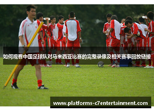 如何观看中国足球队对马来西亚比赛的完整录像及相关赛事回放链接