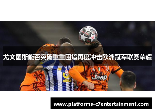 尤文图斯能否突破重重困境再度冲击欧洲冠军联赛荣耀