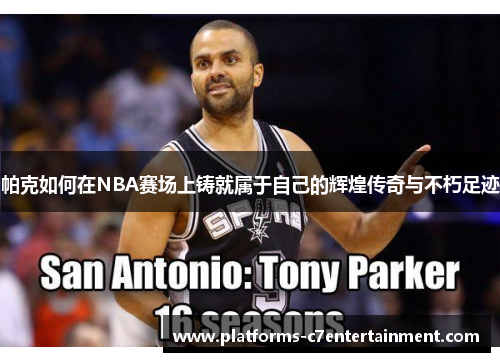 帕克如何在NBA赛场上铸就属于自己的辉煌传奇与不朽足迹