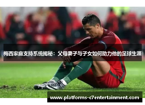 梅西家庭支持系统揭秘：父母妻子与子女如何助力他的足球生涯