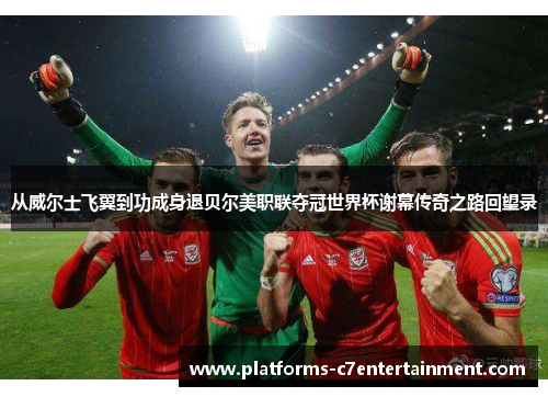 从威尔士飞翼到功成身退贝尔美职联夺冠世界杯谢幕传奇之路回望录 从威尔士飞翼到功成身退贝尔美职联夺冠世界杯谢幕传奇之路回望录