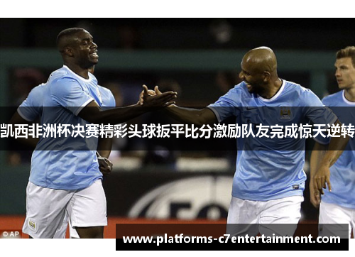 凯西非洲杯决赛精彩头球扳平比分激励队友完成惊天逆转 凯西非洲杯决赛精彩头球扳平比分激励队友完成惊天逆转