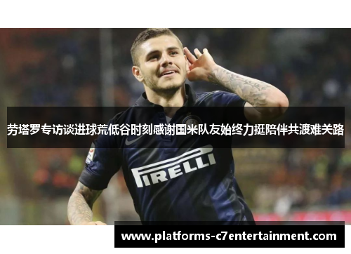 劳塔罗专访谈进球荒低谷时刻感谢国米队友始终力挺陪伴共渡难关路 劳塔罗专访谈进球荒低谷时刻感谢国米队友始终力挺陪伴共渡难关路