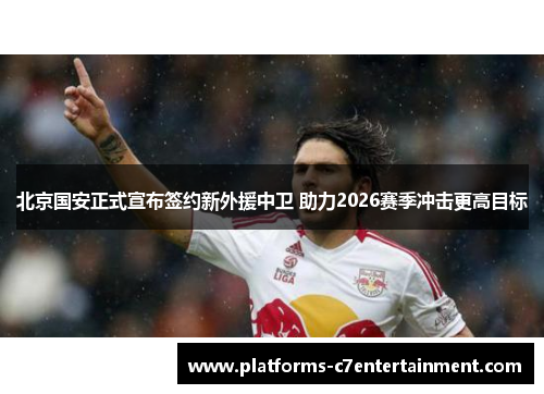 北京国安正式宣布签约新外援中卫 助力2026赛季冲击更高目标