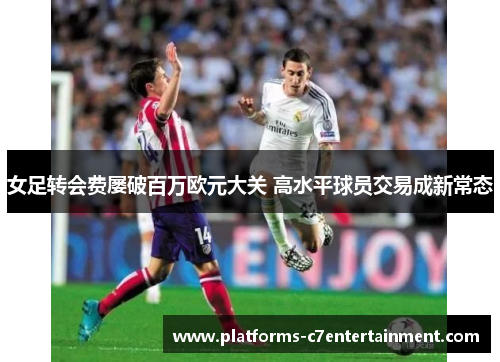 女足转会费屡破百万欧元大关 高水平球员交易成新常态 女足转会费屡破百万欧元大关 高水平球员交易成新常态