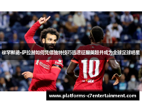 穆罕默德·萨拉赫如何凭借独特技巧迅速征服英超并成为全球足球明星