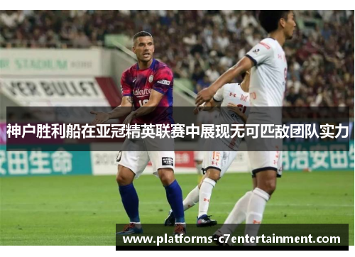神户胜利船在亚冠精英联赛中展现无可匹敌团队实力 神户胜利船在亚冠精英联赛中展现无可匹敌团队实力