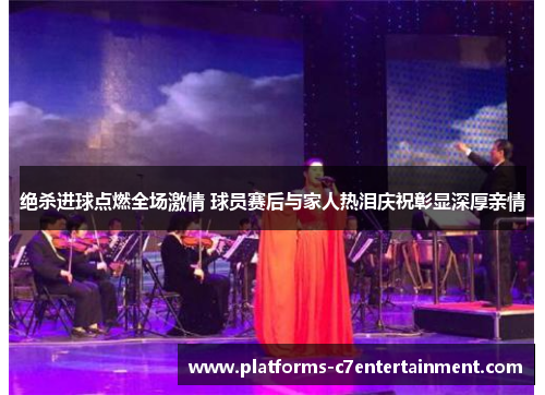 绝杀进球点燃全场激情 球员赛后与家人热泪庆祝彰显深厚亲情