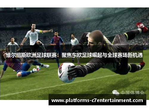 维尔纽斯欧洲足球联赛：聚焦东欧足球崛起与全球赛场新机遇