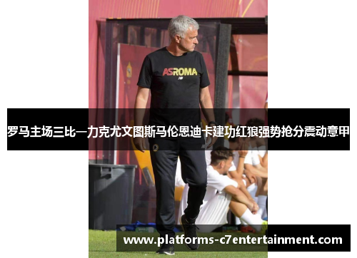 罗马主场三比一力克尤文图斯马伦恩迪卡建功红狼强势抢分震动意甲