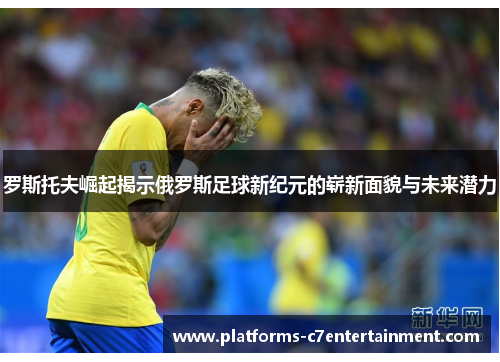 罗斯托夫崛起揭示俄罗斯足球新纪元的崭新面貌与未来潜力