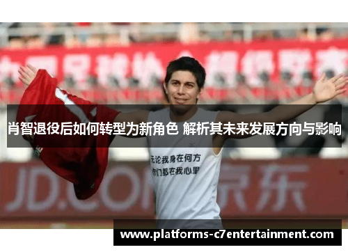肖智退役后如何转型为新角色 解析其未来发展方向与影响