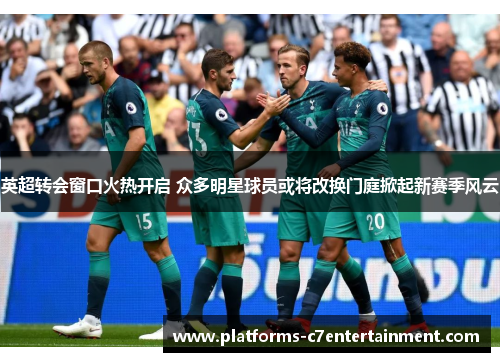 英超转会窗口火热开启 众多明星球员或将改换门庭掀起新赛季风云 英超转会窗口火热开启 众多明星球员或将改换门庭掀起新赛季风云